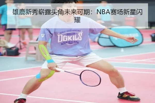 雄鹿新秀崭露头角未来可期：NBA赛场新星闪耀